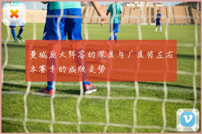 曼城庞大阵容的深度与广度将左右本赛季的成败走势