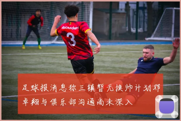 足球报消息称三镇暂无换帅计划邓卓翔与俱乐部沟通尚未深入