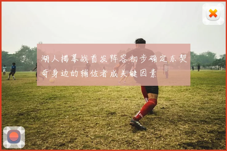 湖人揭幕战首发阵容初步确定东契奇身边的辅佐者成关键因素
