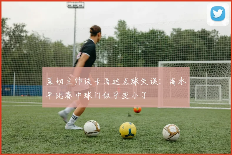 莱切主帅谈卡马达点球失误:高水平比赛中球门似乎变小了