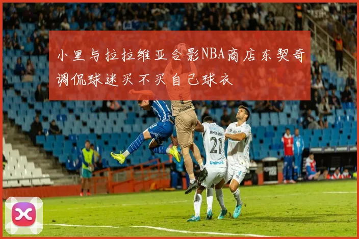 小里与拉拉维亚合影NBA商店东契奇调侃球迷买不买自己球衣