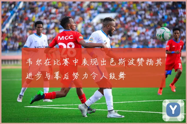 韦尔在比赛中表现出色斯波赞扬其进步与幕后努力令人鼓舞