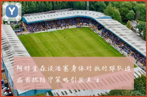 阿特金森谈活塞身体对抗对球队造成困扰防守策略引发关注