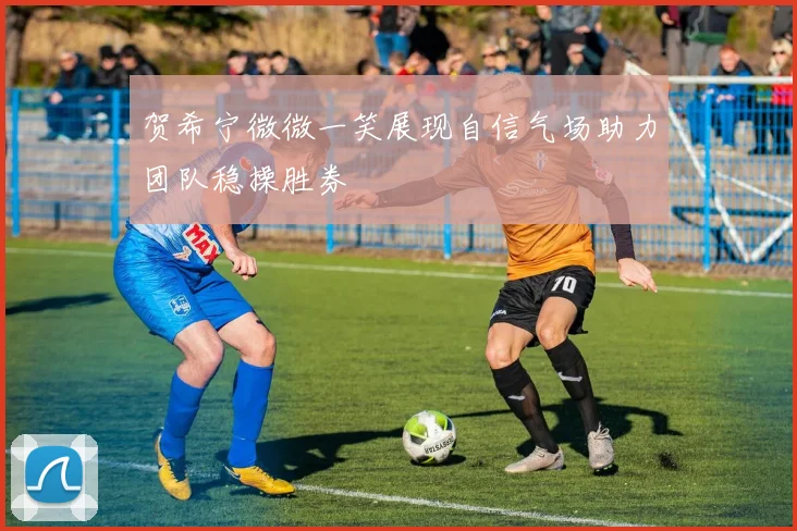 贺希宁微微一笑展现自信气场助力团队稳操胜券