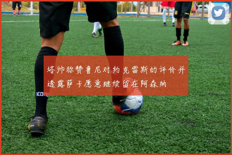 塔帅称赞鲁尼对约克雷斯的评价并透露萨卡愿意继续留在阿森纳
