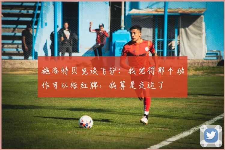 施洛特贝克谈飞铲：我觉得那个动作可以给红牌，我算是走运了