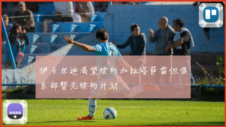 伊卡尔迪渴望续约加拉塔萨雷但俱乐部暂无续约计划