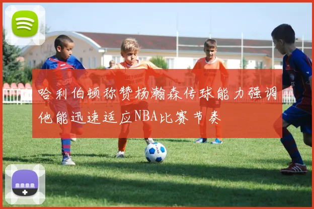 哈利伯顿称赞杨瀚森传球能力强调他能迅速适应NBA比赛节奏