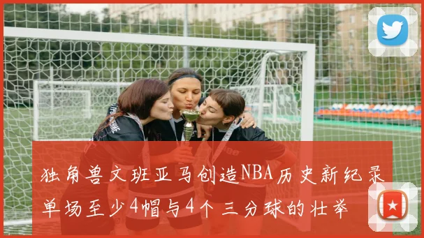 独角兽文班亚马创造NBA历史新纪录单场至少4帽与4个三分球的壮举