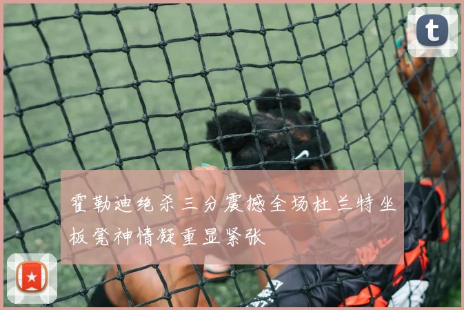 霍勒迪绝杀三分震撼全场杜兰特坐板凳神情凝重显紧张
