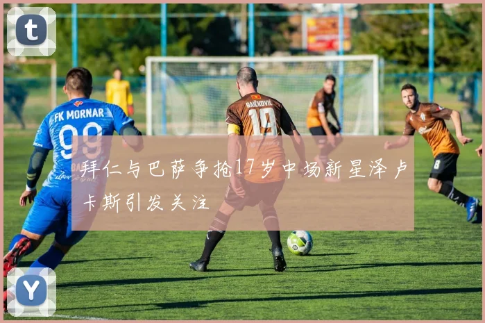 拜仁与巴萨争抢17岁中场新星泽卢卡斯引发关注