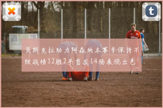 莫斯克拉助力阿森纳本赛季保持不败战绩12胜2平首发14场表现出色