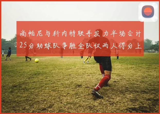 尚帕尼与科内特联手发力半场合计25分助球队争胜全队仅两人得分上双