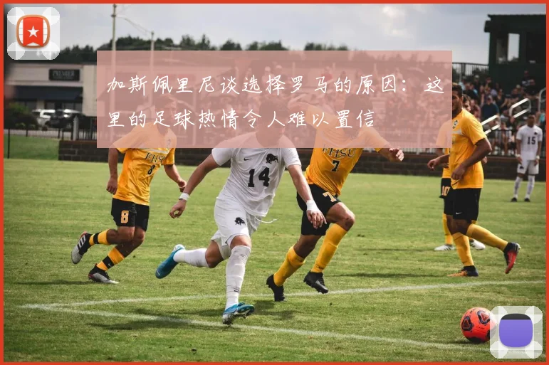 加斯佩里尼谈选择罗马的原因：这里的足球热情令人难以置信