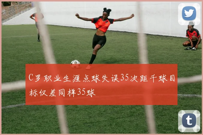 C罗职业生涯点球失误35次距千球目标仅差同样35球